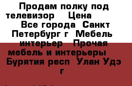Продам полку под телевизор  › Цена ­ 2 000 - Все города, Санкт-Петербург г. Мебель, интерьер » Прочая мебель и интерьеры   . Бурятия респ.,Улан-Удэ г.